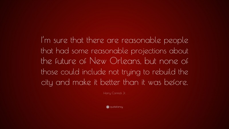 Harry Connick Jr. Quote: “I’m sure that there are reasonable people that had some reasonable projections about the future of New Orleans, but none of those could include not trying to rebuild the city and make it better than it was before.”