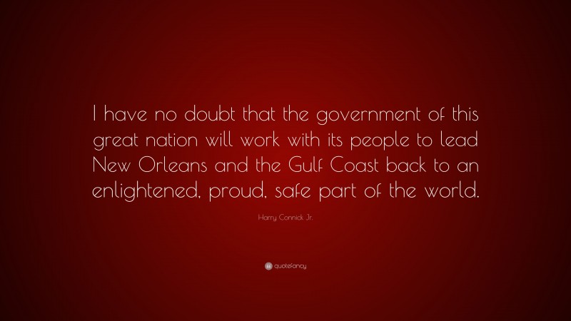 Harry Connick Jr. Quote: “I have no doubt that the government of this great nation will work with its people to lead New Orleans and the Gulf Coast back to an enlightened, proud, safe part of the world.”