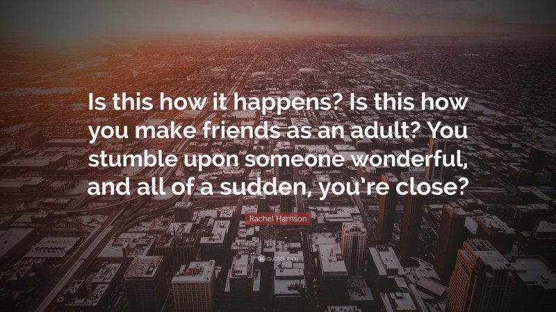 Rachel Harrison Quote: “Is this how it happens? Is this how you make friends as an adult? You stumble upon someone wonderful, and all of a sudden, you’re close?”