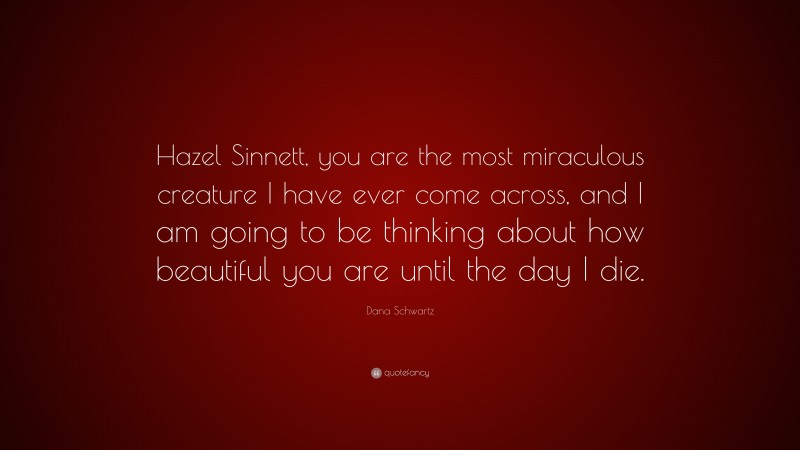 Dana Schwartz Quote: “Hazel Sinnett, you are the most miraculous creature I have ever come across, and I am going to be thinking about how beautiful you are until the day I die.”