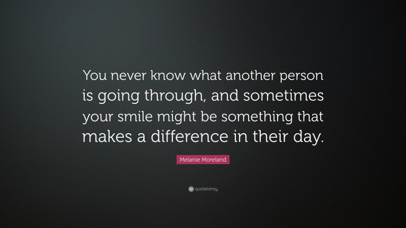 Melanie Moreland Quote: “You never know what another person is going through, and sometimes your smile might be something that makes a difference in their day.”