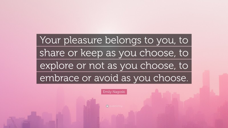 Emily Nagoski Quote: “Your pleasure belongs to you, to share or keep as you choose, to explore or not as you choose, to embrace or avoid as you choose.”