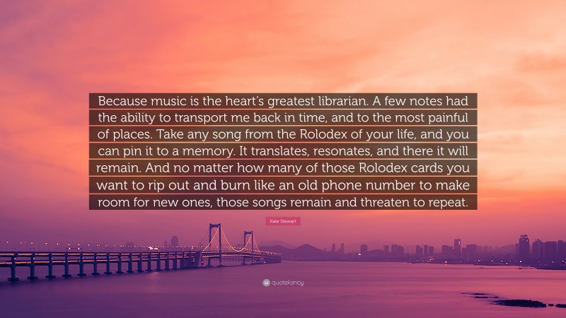 Kate Stewart Quote: “Because music is the heart’s greatest librarian. A few notes had the ability to transport me back in time, and to the most painful of places. Take any song from the Rolodex of your life, and you can pin it to a memory. It translates, resonates, and there it will remain. And no matter how many of those Rolodex cards you want to rip out and burn like an old phone number to make room for new ones, those songs remain and threaten to repeat.”