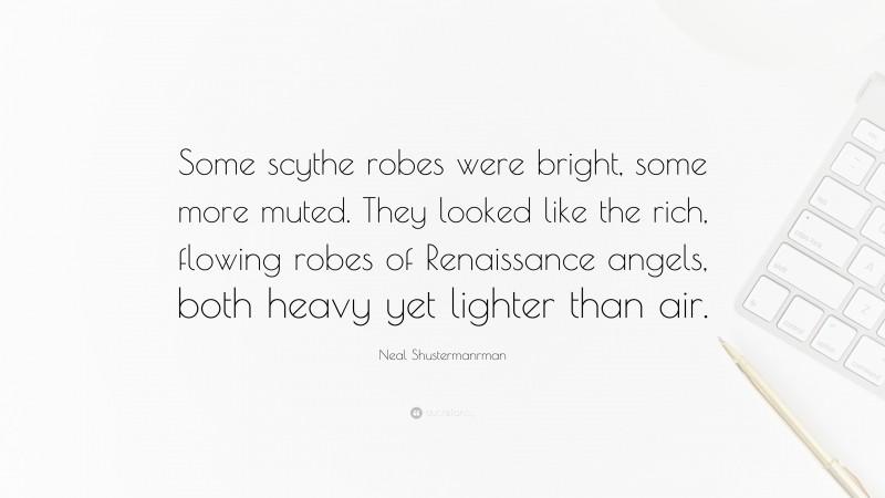 Neal Shustermanrman Quote: “Some scythe robes were bright, some more muted. They looked like the rich, flowing robes of Renaissance angels, both heavy yet lighter than air.”