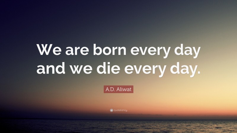 A.D. Aliwat Quote: “We are born every day and we die every day.”