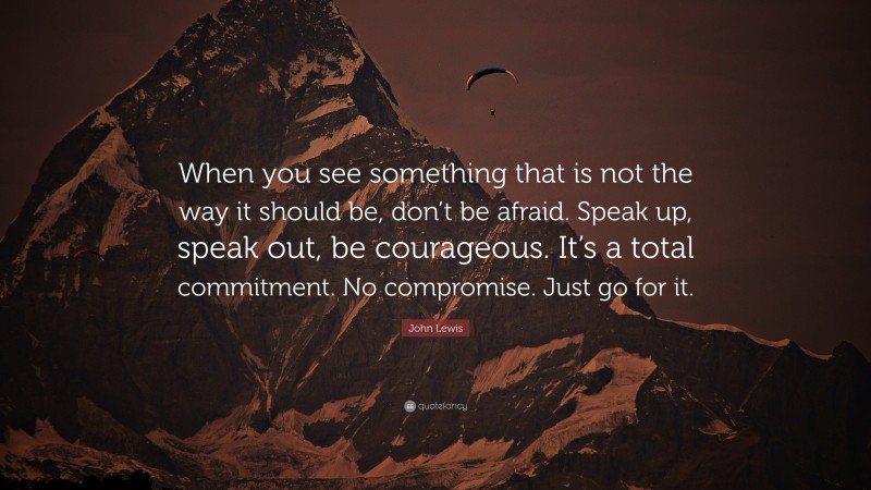 John Lewis Quote: “When you see something that is not the way it should be, don’t be afraid. Speak up, speak out, be courageous. It’s a total commitment. No compromise. Just go for it.”