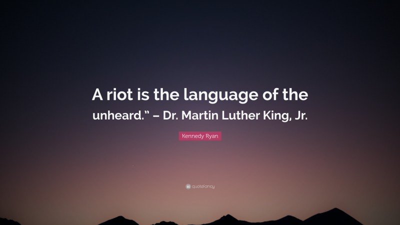 Kennedy Ryan Quote: “A riot is the language of the unheard.” – Dr. Martin Luther King, Jr.”