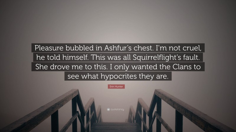 Erin Hunter Quote: “Pleasure bubbled in Ashfur’s chest. I’m not cruel, he told himself. This was all Squirrelflight’s fault. She drove me to this. I only wanted the Clans to see what hypocrites they are.”