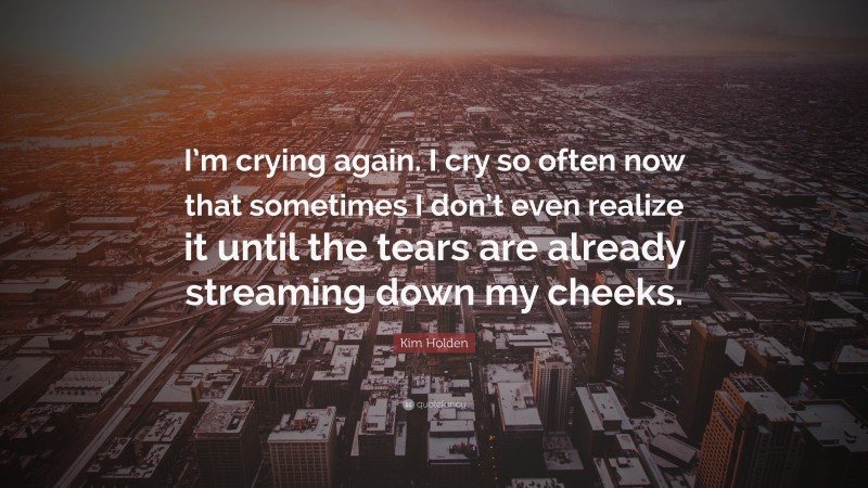 Kim Holden Quote: “I’m crying again. I cry so often now that sometimes I don’t even realize it until the tears are already streaming down my cheeks.”