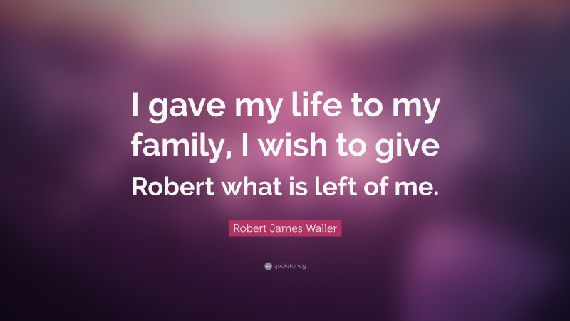 Robert James Waller Quote: “I gave my life to my family, I wish to give Robert what is left of me.”