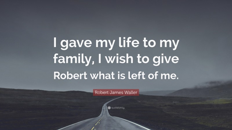 Robert James Waller Quote: “I gave my life to my family, I wish to give Robert what is left of me.”