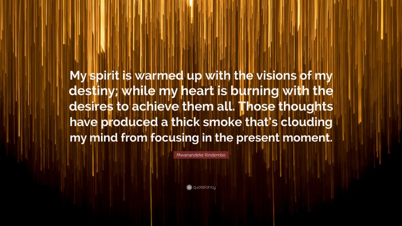 Mwanandeke Kindembo Quote: “My spirit is warmed up with the visions of my destiny; while my heart is burning with the desires to achieve them all. Those thoughts have produced a thick smoke that’s clouding my mind from focusing in the present moment.”