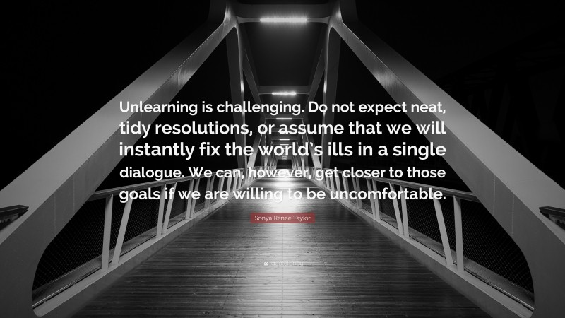 Sonya Renee Taylor Quote: “Unlearning is challenging. Do not expect neat, tidy resolutions, or assume that we will instantly fix the world’s ills in a single dialogue. We can, however, get closer to those goals if we are willing to be uncomfortable.”
