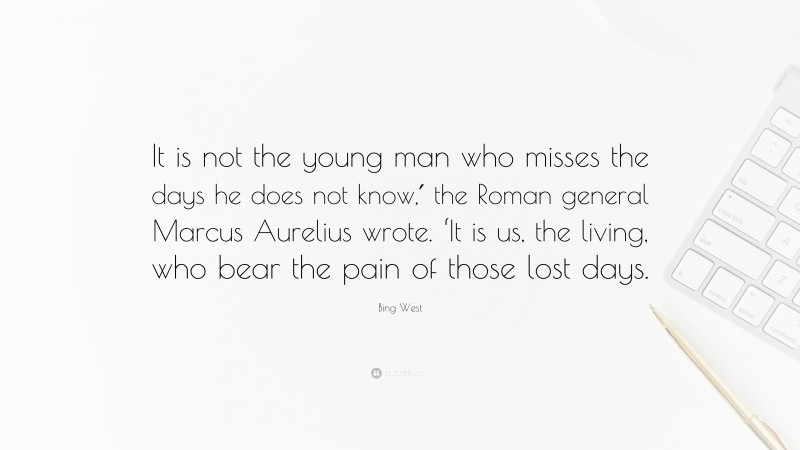 Bing West Quote: “It is not the young man who misses the days he does not know,′ the Roman general Marcus Aurelius wrote. ‘It is us, the living, who bear the pain of those lost days.”