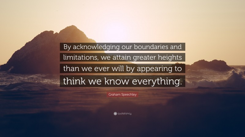 Graham Speechley Quote: “By acknowledging our boundaries and limitations, we attain greater heights than we ever will by appearing to think we know everything.”