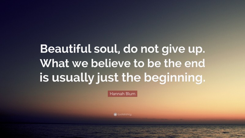 Hannah Blum Quote: “Beautiful soul, do not give up. What we believe to be the end is usually just the beginning.”