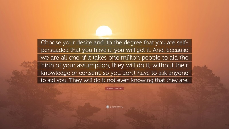 Neville Goddard Quote: “Choose your desire and, to the degree that you are self-persuaded that you have it, you will get it. And, because we are all one, if it takes one million people to aid the birth of your assumption, they will do it, without their knowledge or consent, so you don’t have to ask anyone to aid you. They will do it not even knowing that they are.”