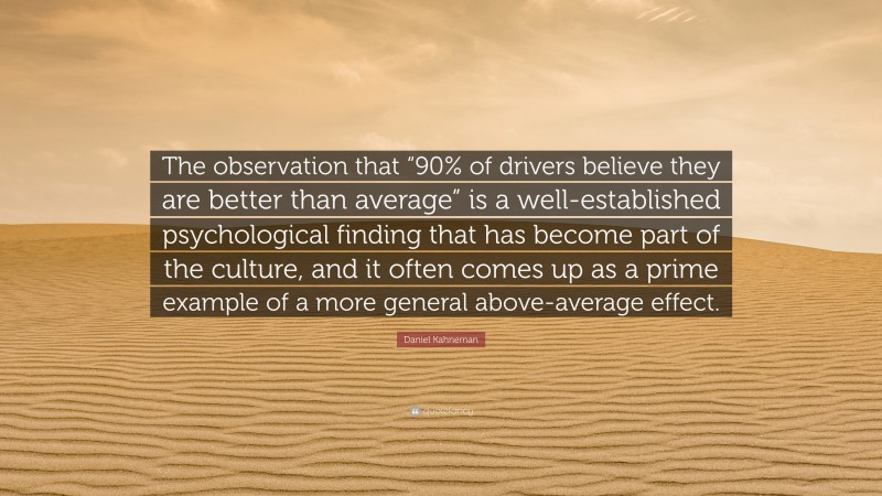Daniel Kahneman Quote: “The observation that “90% of drivers believe they are better than average” is a well-established psychological finding that has become part of the culture, and it often comes up as a prime example of a more general above-average effect.”