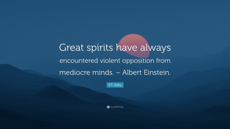 S.T. Abby Quote: “Great spirits have always encountered violent opposition from mediocre minds. – Albert Einstein.”