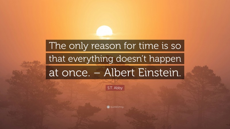 S.T. Abby Quote: “The only reason for time is so that everything doesn’t happen at once. – Albert Einstein.”