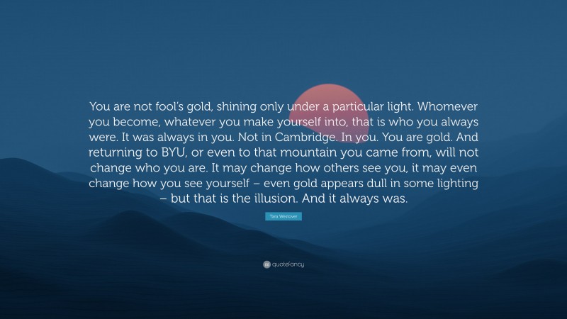 Tara Westover Quote: “You are not fool’s gold, shining only under a particular light. Whomever you become, whatever you make yourself into, that is who you always were. It was always in you. Not in Cambridge. In you. You are gold. And returning to BYU, or even to that mountain you came from, will not change who you are. It may change how others see you, it may even change how you see yourself – even gold appears dull in some lighting – but that is the illusion. And it always was.”