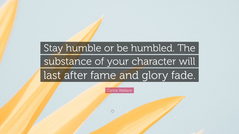 Carlos Wallace Quote: “Stay humble or be humbled. The substance of your character will last after fame and glory fade.”