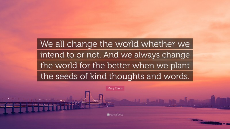Mary Davis Quote: “We all change the world whether we intend to or not. And we always change the world for the better when we plant the seeds of kind thoughts and words.”