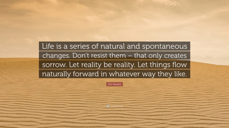 Om Swami Quote: “Life is a series of natural and spontaneous changes. Don’t resist them – that only creates sorrow. Let reality be reality. Let things flow naturally forward in whatever way they like.”