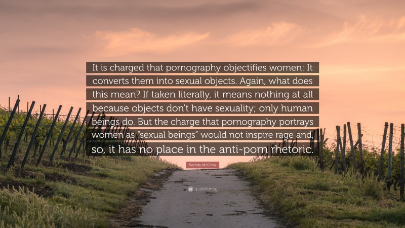Wendy McElroy Quote: “It is charged that pornography objectifies women: It converts them into sexual objects. Again, what does this mean? If taken literally, it means nothing at all because objects don’t have sexuality; only human beings do. But the charge that pornography portrays women as “sexual beings” would not inspire rage and, so, it has no place in the anti-porn rhetoric.”