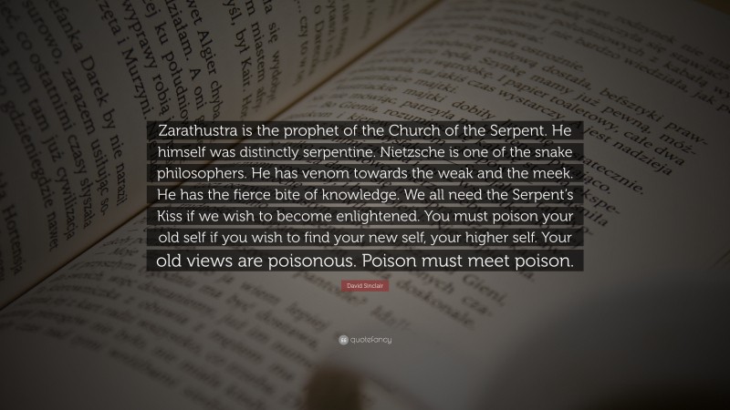 David Sinclair Quote: “Zarathustra is the prophet of the Church of the Serpent. He himself was distinctly serpentine. Nietzsche is one of the snake philosophers. He has venom towards the weak and the meek. He has the fierce bite of knowledge. We all need the Serpent’s Kiss if we wish to become enlightened. You must poison your old self if you wish to find your new self, your higher self. Your old views are poisonous. Poison must meet poison.”