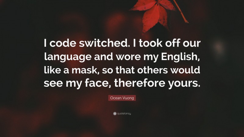 Ocean Vuong Quote: “I code switched. I took off our language and wore my English, like a mask, so that others would see my face, therefore yours.”