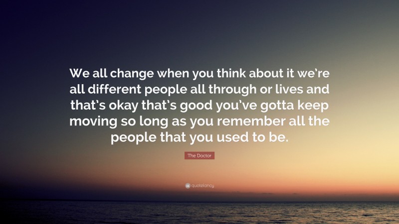 The Doctor Quote: “We all change when you think about it we’re all different people all through or lives and that’s okay that’s good you’ve gotta keep moving so long as you remember all the people that you used to be.”