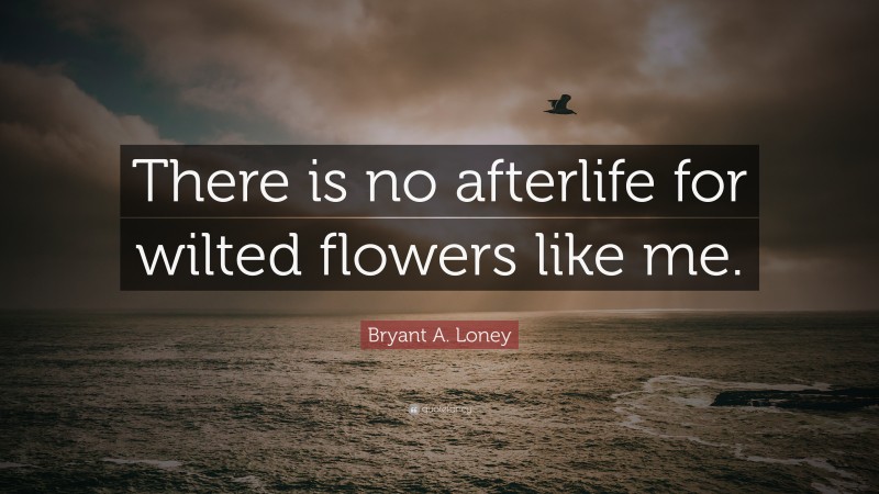 Bryant A. Loney Quote: “There is no afterlife for wilted flowers like me.”