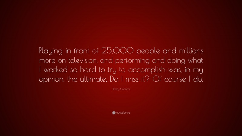 Jimmy Connors Quote: “Playing in front of 25,000 people and millions more on television, and performing and doing what I worked so hard to try to accomplish was, in my opinion, the ultimate. Do I miss it? Of course I do.”