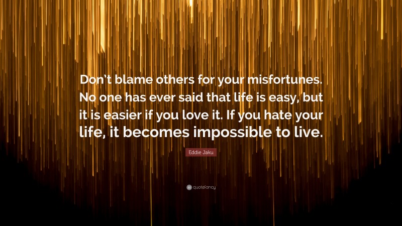 Eddie Jaku Quote: “Don’t blame others for your misfortunes. No one has ever said that life is easy, but it is easier if you love it. If you hate your life, it becomes impossible to live.”