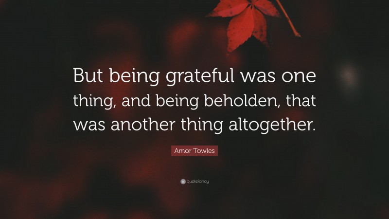 Amor Towles Quote: “But being grateful was one thing, and being beholden, that was another thing altogether.”
