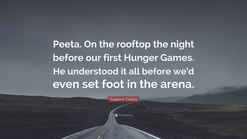 Suzanne Collins Quote: “Peeta. On the rooftop the night before our first Hunger Games. He understood it all before we’d even set foot in the arena.”