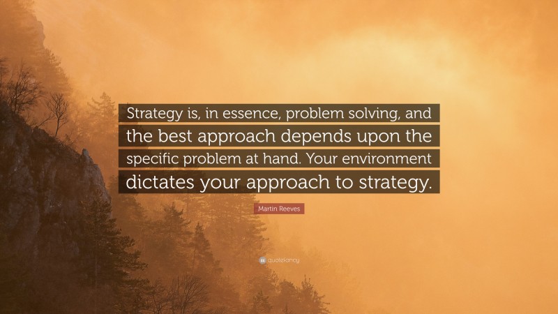 Martin Reeves Quote: “Strategy is, in essence, problem solving, and the best approach depends upon the specific problem at hand. Your environment dictates your approach to strategy.”