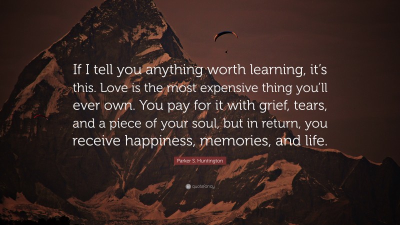 Parker S. Huntington Quote: “If I tell you anything worth learning, it’s this. Love is the most expensive thing you’ll ever own. You pay for it with grief, tears, and a piece of your soul, but in return, you receive happiness, memories, and life.”