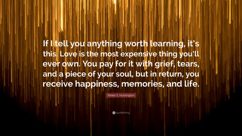 Parker S. Huntington Quote: “If I tell you anything worth learning, it’s this. Love is the most expensive thing you’ll ever own. You pay for it with grief, tears, and a piece of your soul, but in return, you receive happiness, memories, and life.”