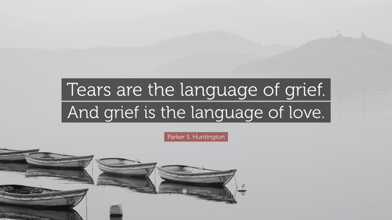 Parker S. Huntington Quote: “Tears are the language of grief. And grief is the language of love.”