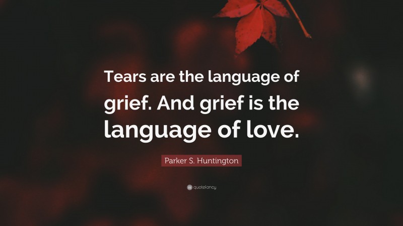 Parker S. Huntington Quote: “Tears are the language of grief. And grief is the language of love.”