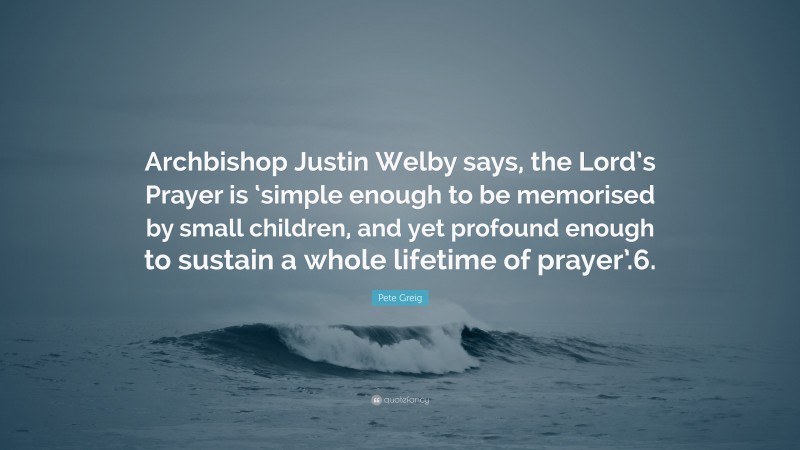 Pete Greig Quote: “Archbishop Justin Welby says, the Lord’s Prayer is ‘simple enough to be memorised by small children, and yet profound enough to sustain a whole lifetime of prayer’.6.”