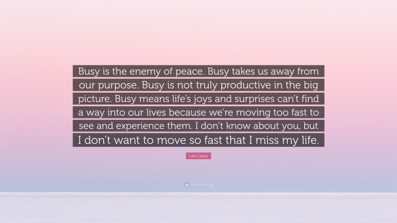 Lara Casey Quote: “Busy is the enemy of peace. Busy takes us away from our purpose. Busy is not truly productive in the big picture. Busy means life’s joys and surprises can’t find a way into our lives because we’re moving too fast to see and experience them. I don’t know about you, but I don’t want to move so fast that I miss my life.”