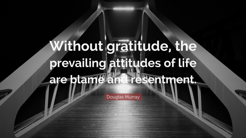 Douglas Murray Quote: “Without gratitude, the prevailing attitudes of life are blame and resentment.”