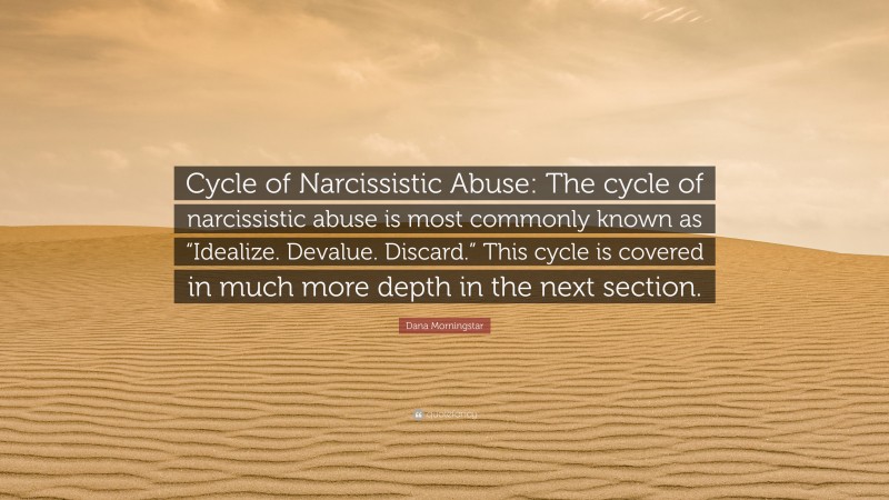 Dana Morningstar Quote: “Cycle of Narcissistic Abuse: The cycle of narcissistic abuse is most commonly known as “Idealize. Devalue. Discard.” This cycle is covered in much more depth in the next section.”