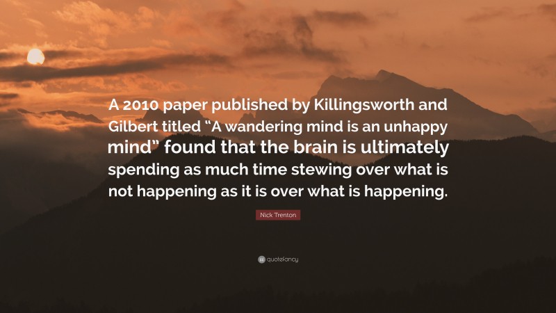 Nick Trenton Quote: “A 2010 paper published by Killingsworth and Gilbert titled “A wandering mind is an unhappy mind” found that the brain is ultimately spending as much time stewing over what is not happening as it is over what is happening.”