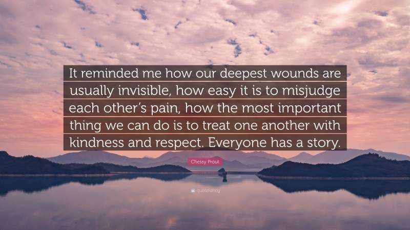 Chessy Prout Quote: “It reminded me how our deepest wounds are usually invisible, how easy it is to misjudge each other’s pain, how the most important thing we can do is to treat one another with kindness and respect. Everyone has a story.”