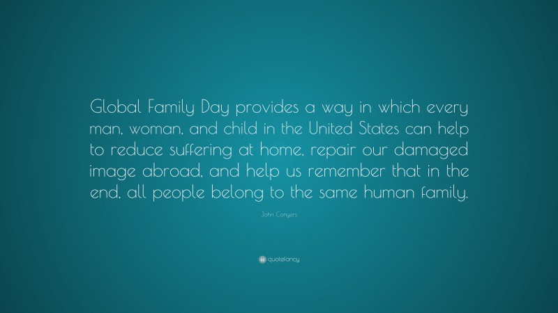 John Conyers Quote: “Global Family Day provides a way in which every man, woman, and child in the United States can help to reduce suffering at home, repair our damaged image abroad, and help us remember that in the end, all people belong to the same human family.”