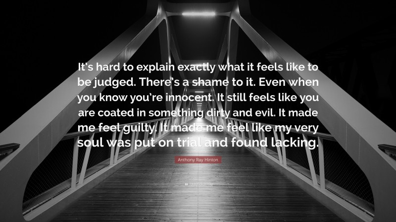 Anthony Ray Hinton Quote: “It’s hard to explain exactly what it feels like to be judged. There’s a shame to it. Even when you know you’re innocent. It still feels like you are coated in something dirty and evil. It made me feel guilty. It made me feel like my very soul was put on trial and found lacking.”